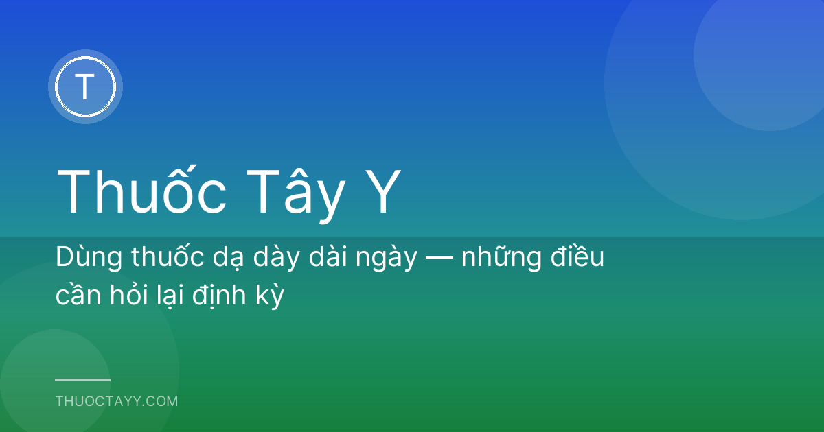 Dùng thuốc dạ dày dài ngày — những điều cần hỏi lại định kỳ