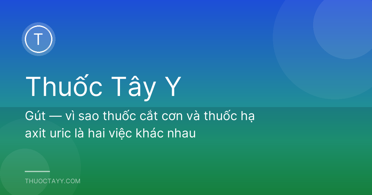 Gút — vì sao thuốc cắt cơn và thuốc hạ axit uric là hai việc khác nhau