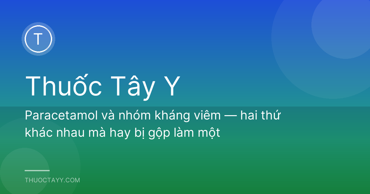 Paracetamol và nhóm kháng viêm — hai thứ khác nhau mà hay bị gộp làm một