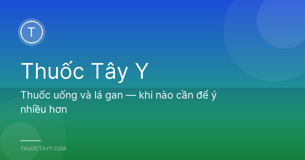 Thuốc uống và lá gan — khi nào cần để ý nhiều hơn